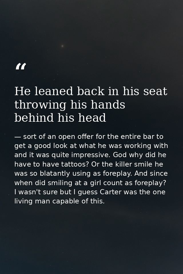He leaned back in his seat throwing his hands behind his head — sort of an open offer for the entire bar to get a good look at what he was working with and it was quite impressive. God why did he have to have tattoos? Or the killer smile he was so blatantly using as foreplay. And since when did smiling at a girl count as foreplay? I wasn't sure but I guess Carter was the one living man capable of this.