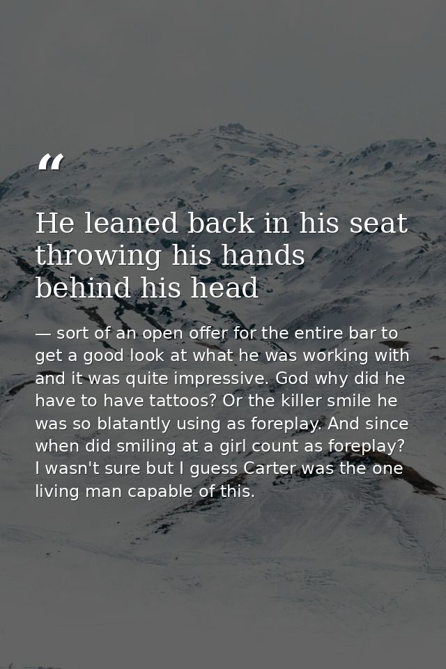 He leaned back in his seat throwing his hands behind his head — sort of an open offer for the entire bar to get a good look at what he was working with and it was quite impressive. God why did he have to have tattoos? Or the killer smile he was so blatantly using as foreplay. And since when did smiling at a girl count as foreplay? I wasn't sure but I guess Carter was the one living man capable of this.