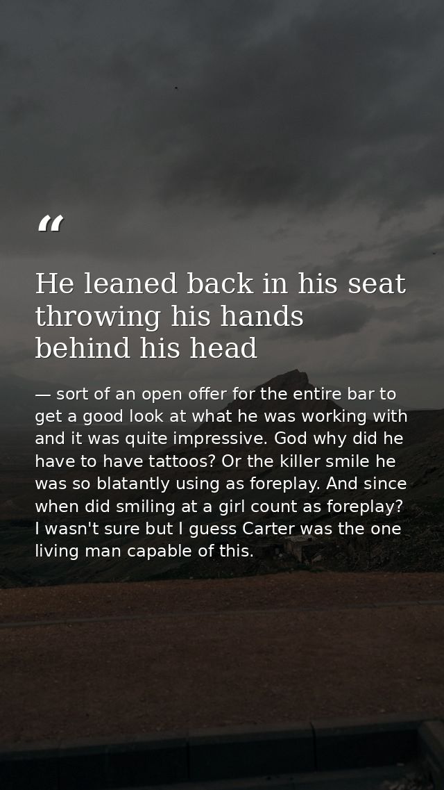 He leaned back in his seat throwing his hands behind his head — sort of an open offer for the entire bar to get a good look at what he was working with and it was quite impressive. God why did he have to have tattoos? Or the killer smile he was so blatantly using as foreplay. And since when did smiling at a girl count as foreplay? I wasn't sure but I guess Carter was the one living man capable of this.