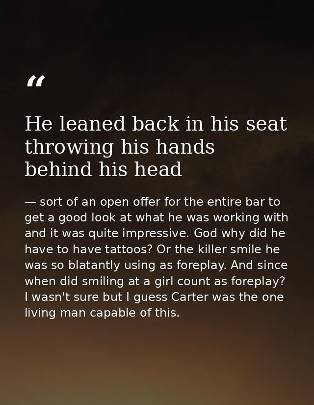 He leaned back in his seat throwing his hands behind his head — sort of an open offer for the entire bar to get a good look at what he was working with and it was quite impressive. God why did he have to have tattoos? Or the killer smile he was so blatantly using as foreplay. And since when did smiling at a girl count as foreplay? I wasn't sure but I guess Carter was the one living man capable of this.