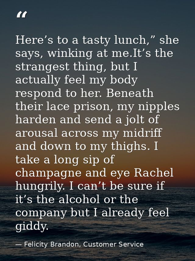 Here’s to a tasty lunch,” she says, winking at me.It’s the strangest thing, but I actually feel my body respond to her.  — Felicity Brandon, Customer Service