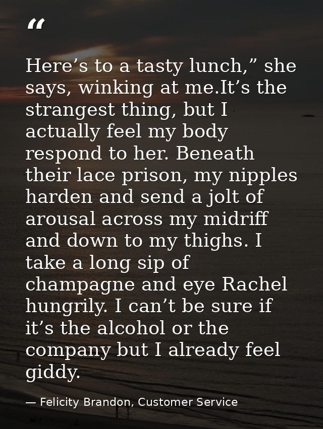 Here’s to a tasty lunch,” she says, winking at me.It’s the strangest thing, but I actually feel my body respond to her.  — Felicity Brandon, Customer Service