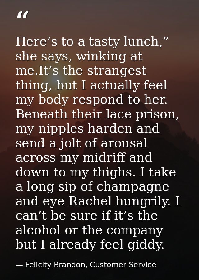 Here’s to a tasty lunch,” she says, winking at me.It’s the strangest thing, but I actually feel my body respond to her.  — Felicity Brandon, Customer Service
