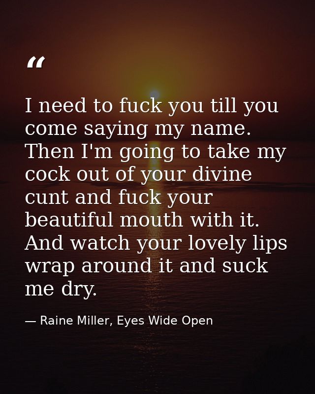 I need to fuck you till you come saying my name. Then I'm going to take my cock out of your divine cunt and fuck your be — Raine Miller, Eyes Wide Open