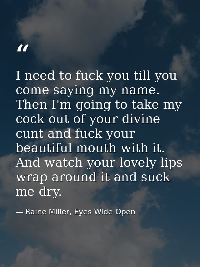 I need to fuck you till you come saying my name. Then I'm going to take my cock out of your divine cunt and fuck your be — Raine Miller, Eyes Wide Open
