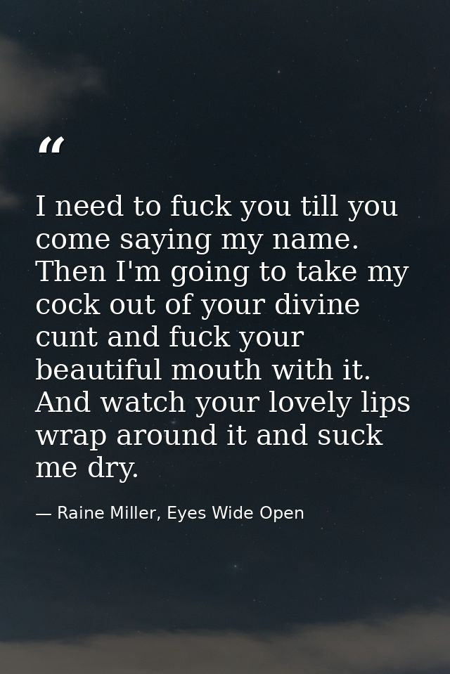 I need to fuck you till you come saying my name. Then I'm going to take my cock out of your divine cunt and fuck your be — Raine Miller, Eyes Wide Open