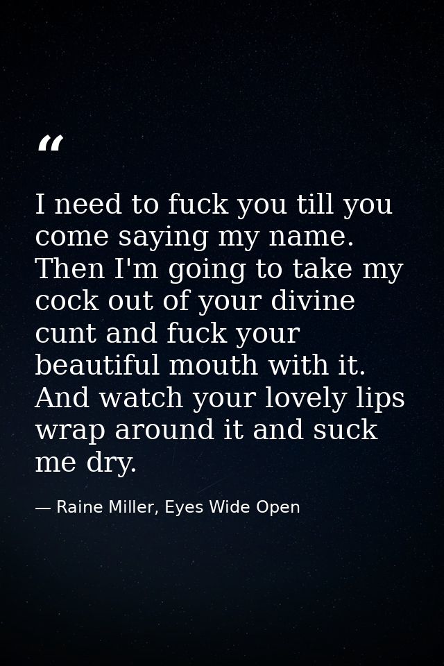 I need to fuck you till you come saying my name. Then I'm going to take my cock out of your divine cunt and fuck your be — Raine Miller, Eyes Wide Open