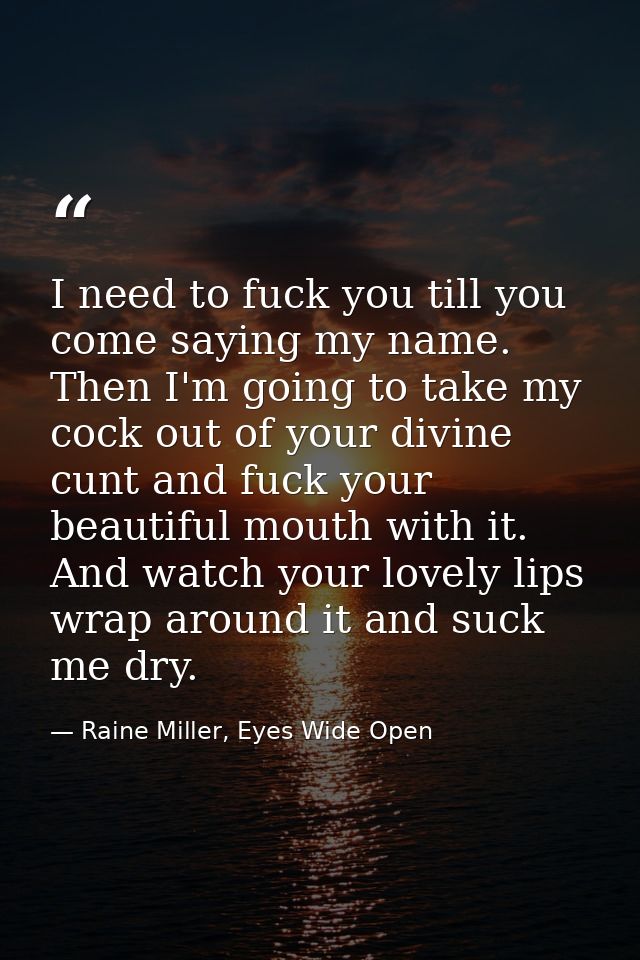 I need to fuck you till you come saying my name. Then I'm going to take my cock out of your divine cunt and fuck your be — Raine Miller, Eyes Wide Open