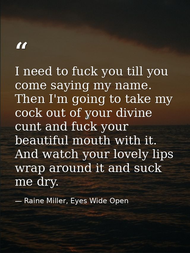 I need to fuck you till you come saying my name. Then I'm going to take my cock out of your divine cunt and fuck your be — Raine Miller, Eyes Wide Open