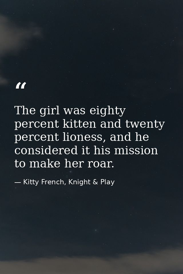 The girl was eighty percent kitten and twenty percent lioness, and he considered it his mission to make her roar. — Kitty French, Knight & Play