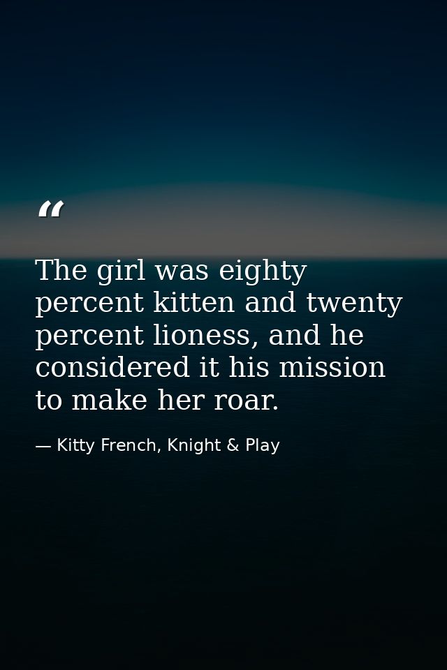 The girl was eighty percent kitten and twenty percent lioness, and he considered it his mission to make her roar. — Kitty French, Knight & Play