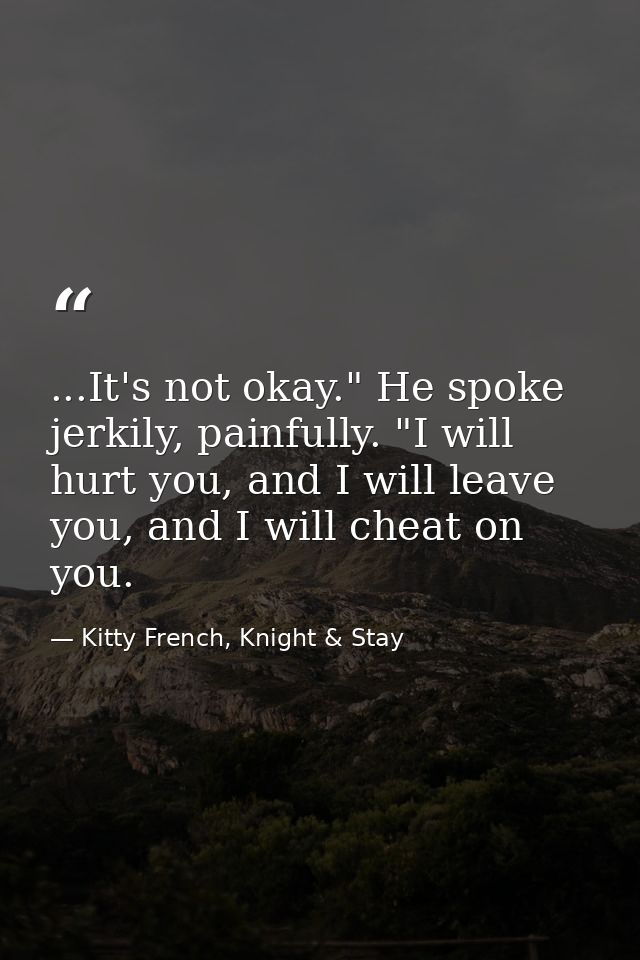 ...It's not okay." He spoke jerkily, painfully. "I will hurt you, and I will leave you, and I will cheat on you. — Kitty French, Knight & Stay