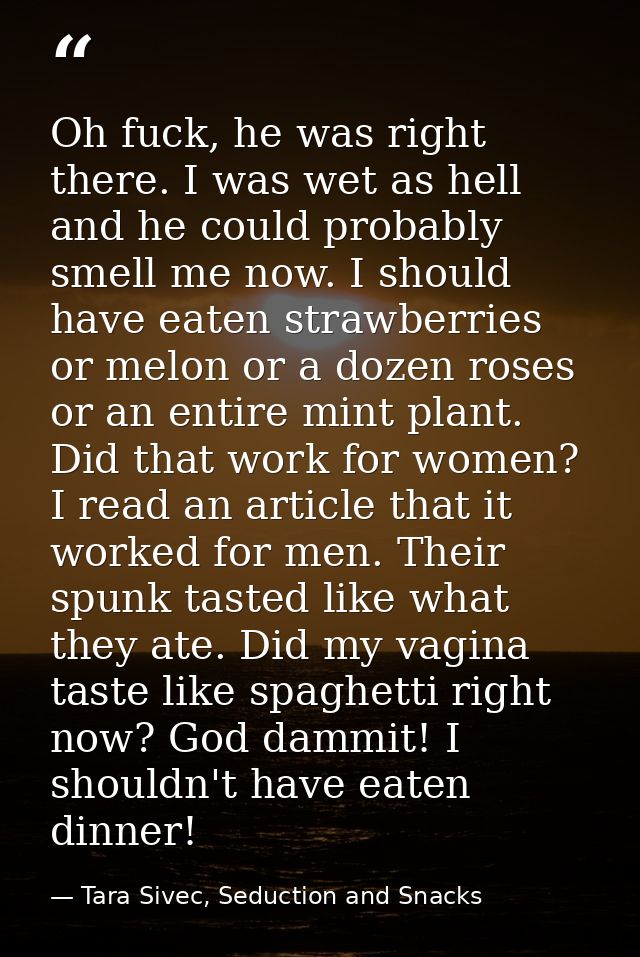 Oh fuck, he was right there. I was wet as hell and he could probably smell me now. I should have eaten strawberries or m — Tara Sivec, Seduction and Snacks