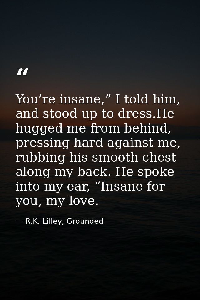 You’re insane,” I told him, and stood up to dress.He hugged me from behind, pressing hard against me, rubbing his smooth — R.K. Lilley, Grounded