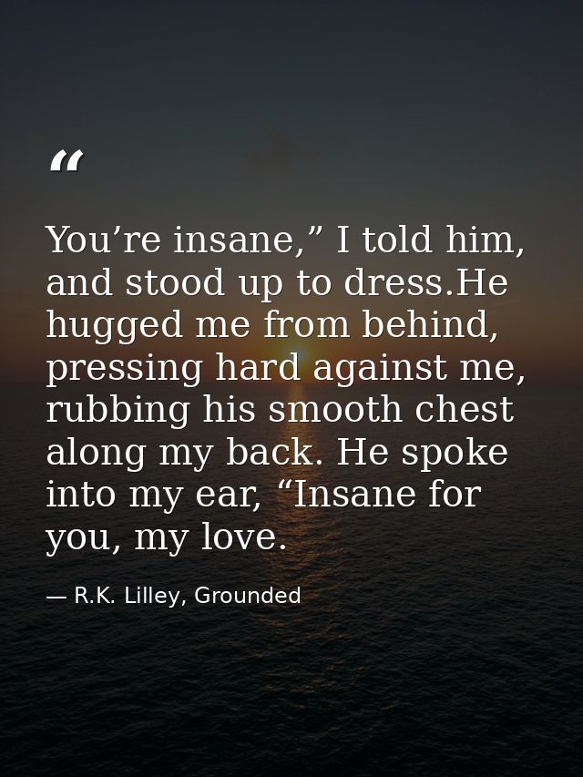 You’re insane,” I told him, and stood up to dress.He hugged me from behind, pressing hard against me, rubbing his smooth — R.K. Lilley, Grounded