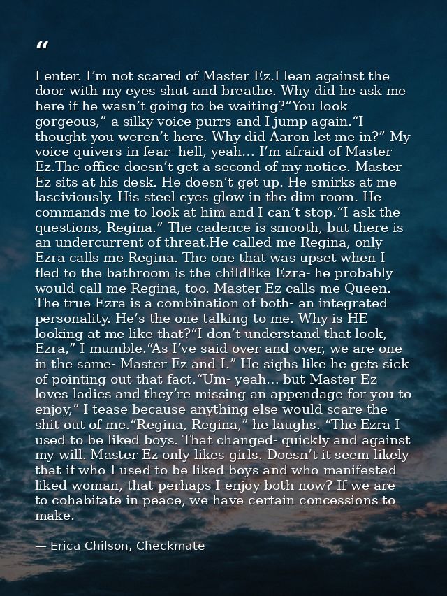 I enter. I’m not scared of Master Ez.I lean against the door with my eyes shut and breathe. Why did he ask me here if he — Erica Chilson, Checkmate