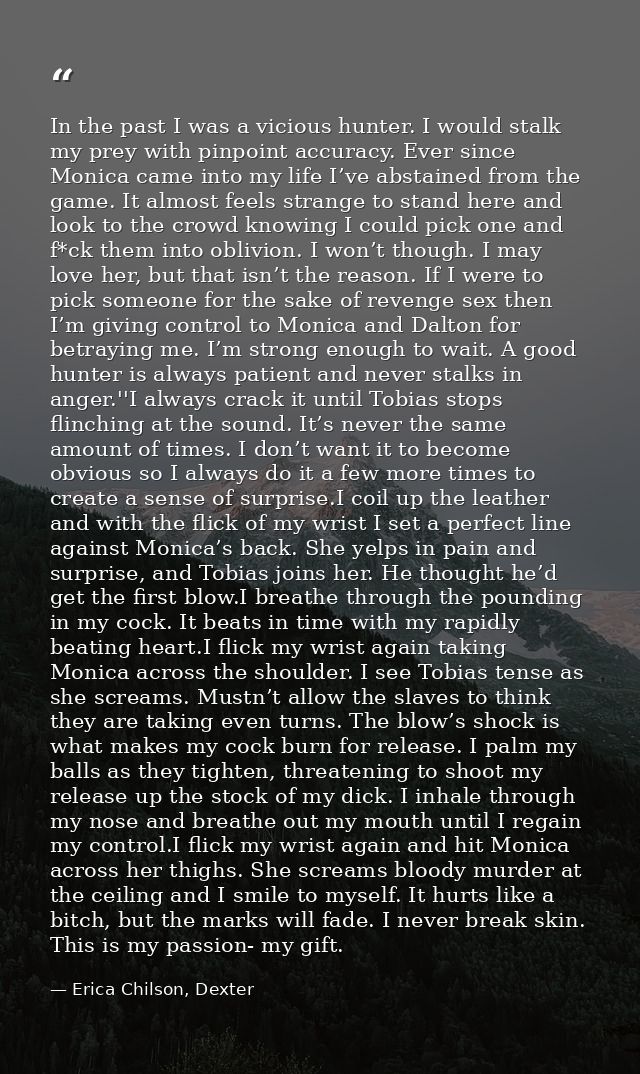 In the past I was a vicious hunter. I would stalk my prey with pinpoint accuracy. Ever since Monica came into my life I’ — Erica Chilson, Dexter
