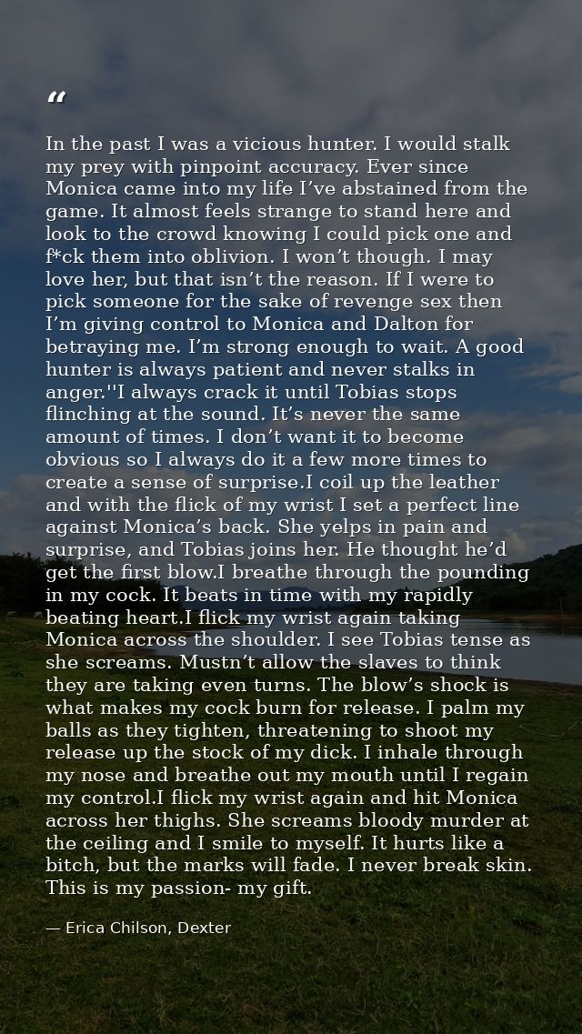 In the past I was a vicious hunter. I would stalk my prey with pinpoint accuracy. Ever since Monica came into my life I’ — Erica Chilson, Dexter