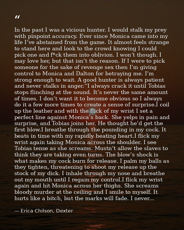 In the past I was a vicious hunter. I would stalk my prey with pinpoint accuracy. Ever since Monica came into my life I’ — Erica Chilson, Dexter