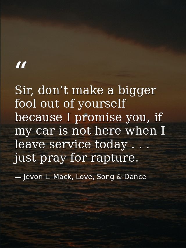 Sir, don’t make a bigger fool out of yourself because I promise you, if my car is not here when I leave service today .  — Jevon L. Mack, Love, Song & Dance