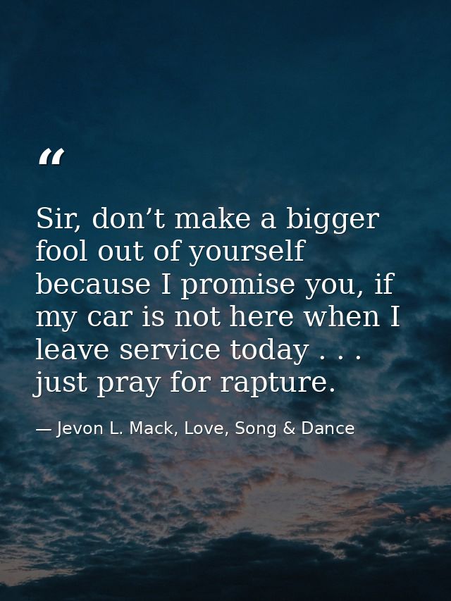 Sir, don’t make a bigger fool out of yourself because I promise you, if my car is not here when I leave service today .  — Jevon L. Mack, Love, Song & Dance