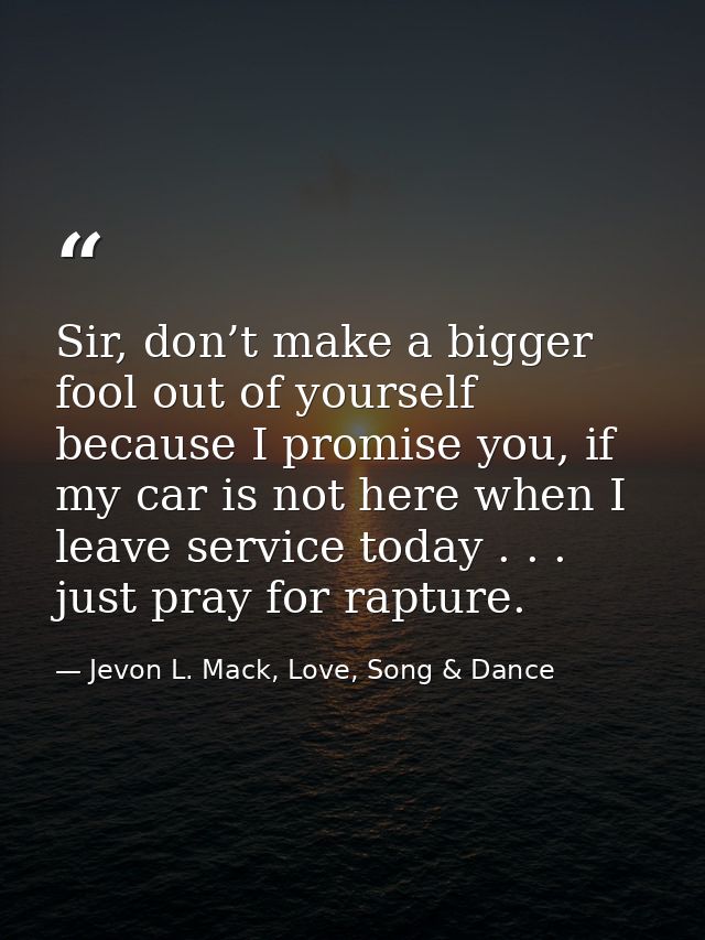 Sir, don’t make a bigger fool out of yourself because I promise you, if my car is not here when I leave service today .  — Jevon L. Mack, Love, Song & Dance