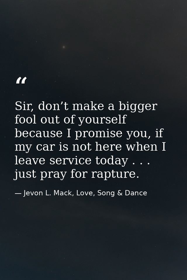 Sir, don’t make a bigger fool out of yourself because I promise you, if my car is not here when I leave service today .  — Jevon L. Mack, Love, Song & Dance