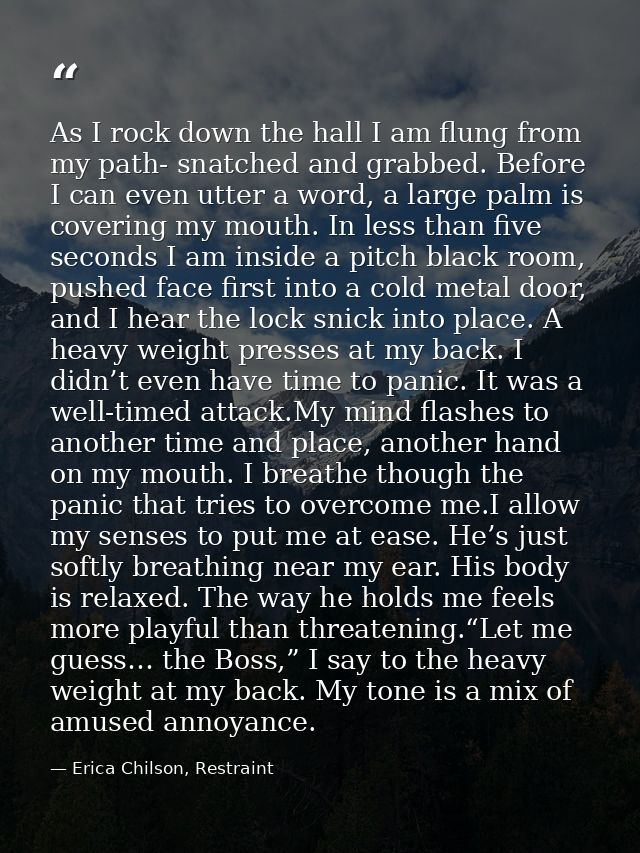 As I rock down the hall I am flung from my path- snatched and grabbed. Before I can even utter a word, a large palm is c — Erica Chilson, Restraint
