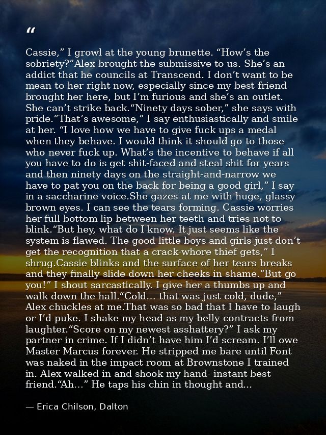 Cassie,” I growl at the young brunette. “How’s the sobriety?”Alex brought the submissive to us. She’s an addict that he  — Erica Chilson, Dalton
