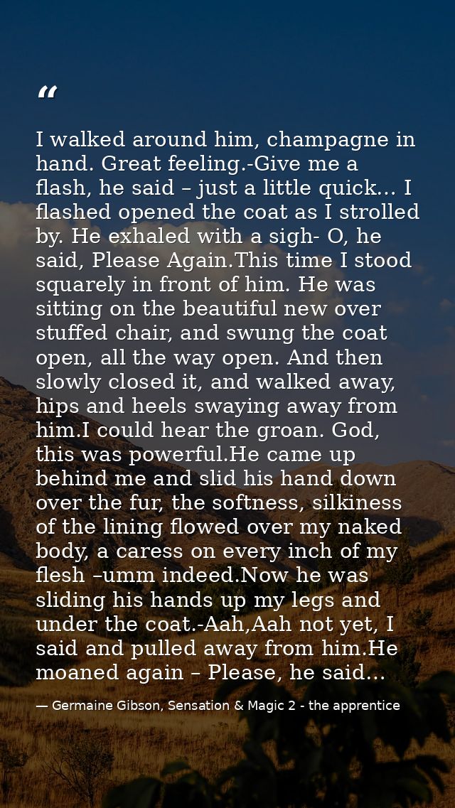 I walked around him, champagne in hand. Great feeling.-Give me a flash, he said – just a little quick… I flashed opened  — Germaine Gibson, Sensation & Magic 2 - the apprentice
