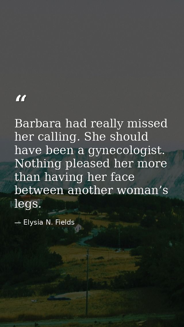 Barbara had really missed her calling. She should have been a gynecologist. Nothing pleased her more than having her fac — Elysia N. Fields