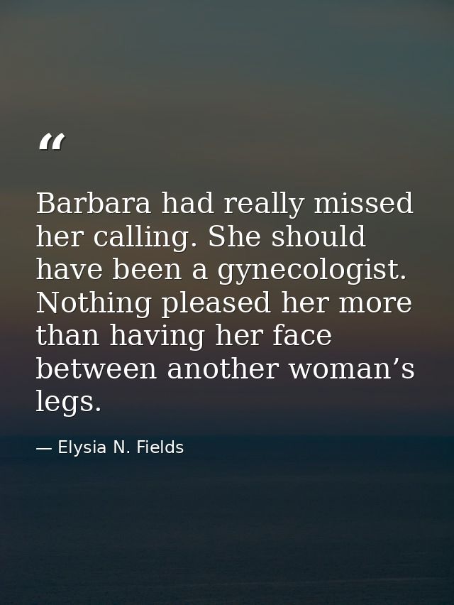 Barbara had really missed her calling. She should have been a gynecologist. Nothing pleased her more than having her fac — Elysia N. Fields