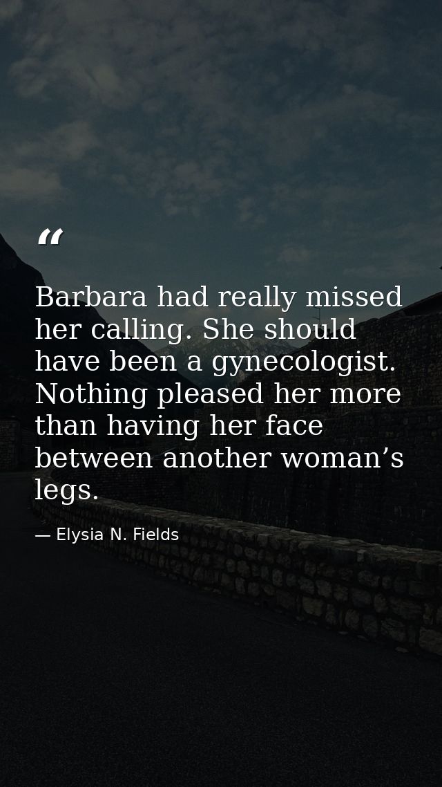 Barbara had really missed her calling. She should have been a gynecologist. Nothing pleased her more than having her fac — Elysia N. Fields