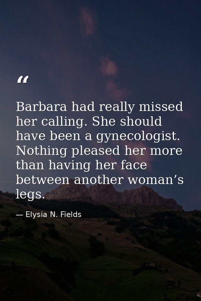 Barbara had really missed her calling. She should have been a gynecologist. Nothing pleased her more than having her fac — Elysia N. Fields