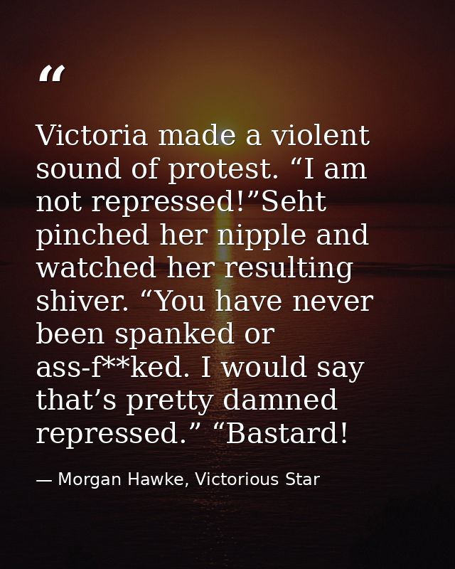 Victoria made a violent sound of protest. “I am not repressed!”Seht pinched her nipple and watched her resulting shiver. — Morgan Hawke, Victorious Star