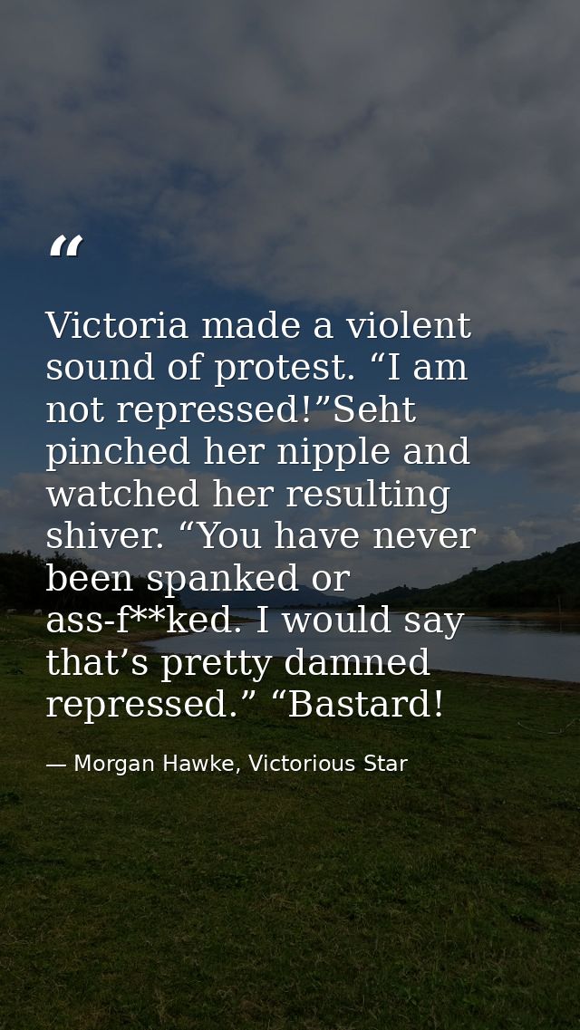 Victoria made a violent sound of protest. “I am not repressed!”Seht pinched her nipple and watched her resulting shiver. — Morgan Hawke, Victorious Star