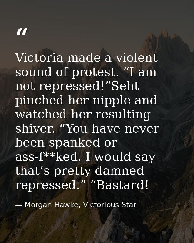 Victoria made a violent sound of protest. “I am not repressed!”Seht pinched her nipple and watched her resulting shiver. — Morgan Hawke, Victorious Star