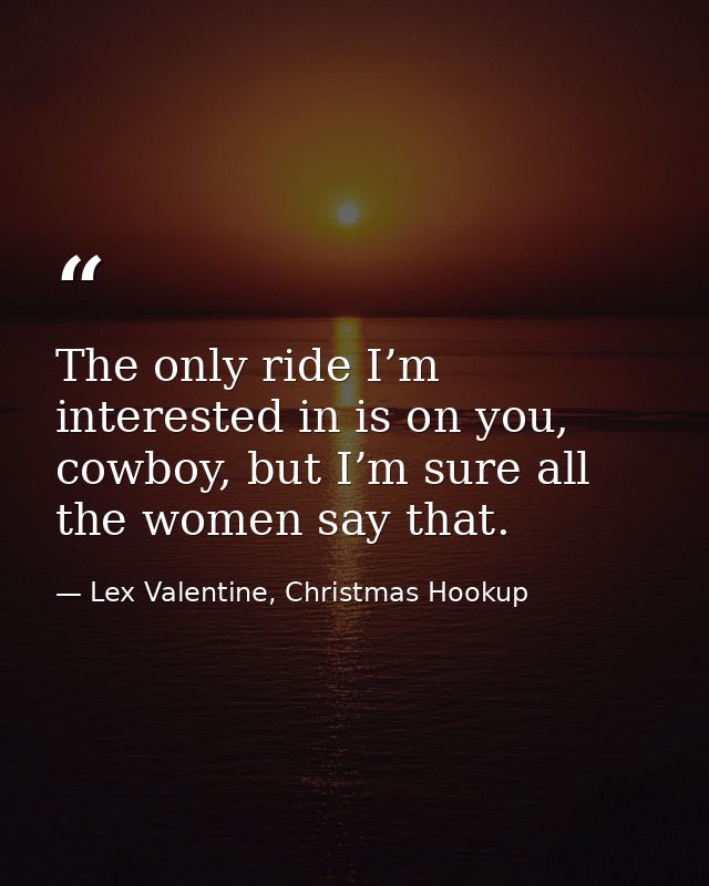 The only ride I’m interested in is on you, cowboy, but I’m sure all the women say that. — Lex Valentine, Christmas Hookup