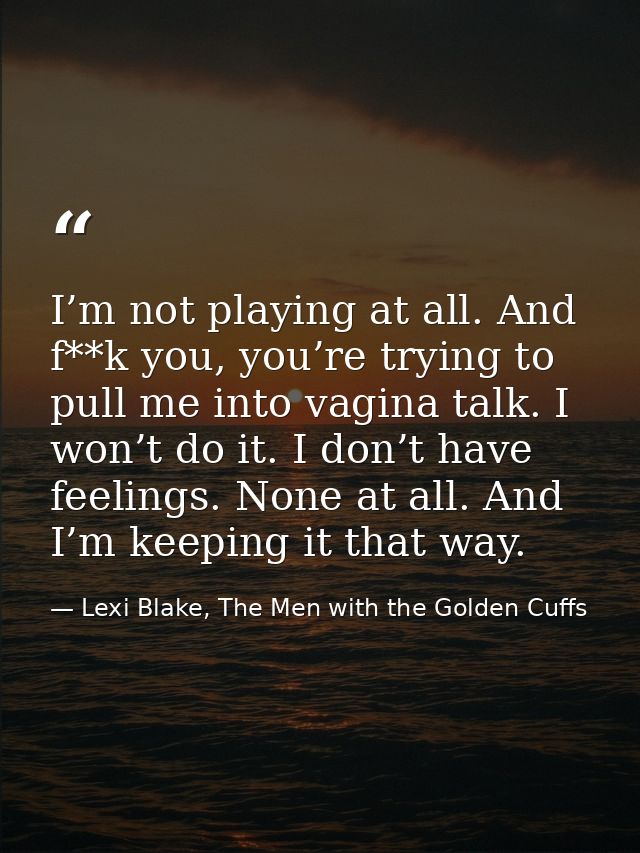 I’m not playing at all. And f**k you, you’re trying to pull me into vagina talk. I won’t do it. I don’t have feelings. N — Lexi Blake, The Men with the Golden Cuffs