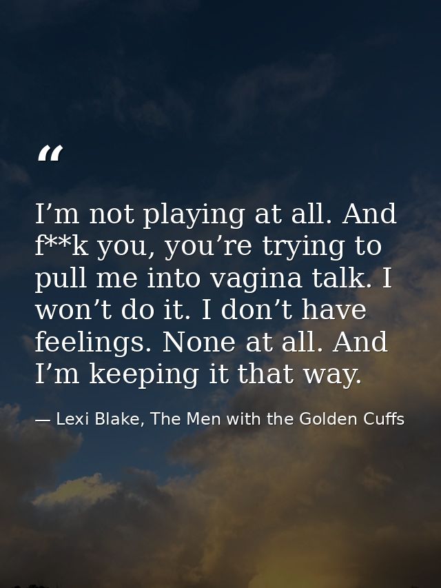 I’m not playing at all. And f**k you, you’re trying to pull me into vagina talk. I won’t do it. I don’t have feelings. N — Lexi Blake, The Men with the Golden Cuffs