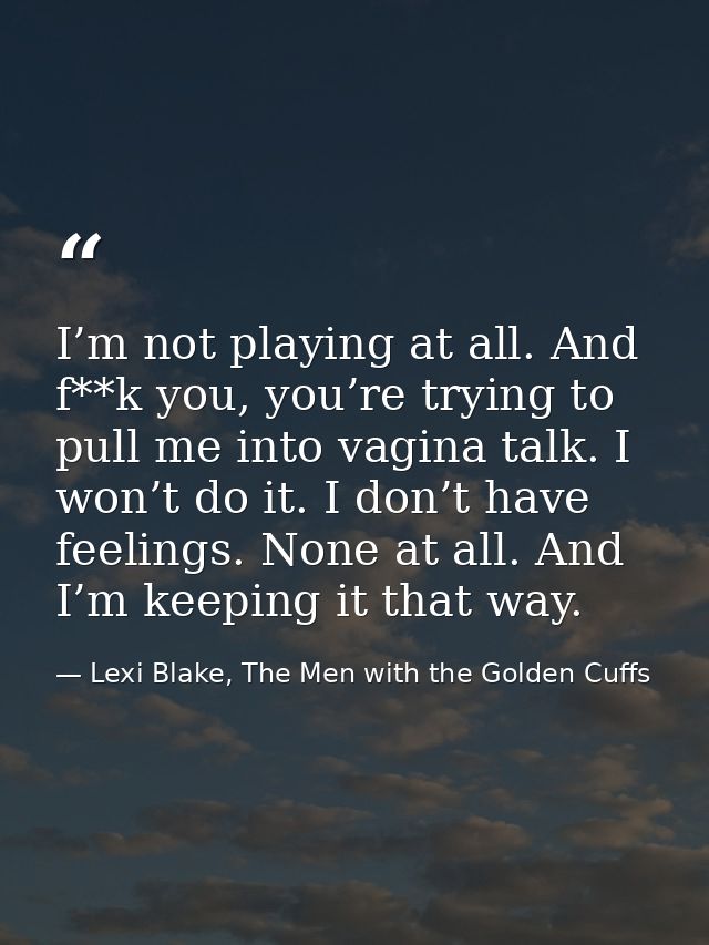 I’m not playing at all. And f**k you, you’re trying to pull me into vagina talk. I won’t do it. I don’t have feelings. N — Lexi Blake, The Men with the Golden Cuffs
