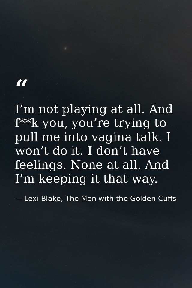 I’m not playing at all. And f**k you, you’re trying to pull me into vagina talk. I won’t do it. I don’t have feelings. N — Lexi Blake, The Men with the Golden Cuffs