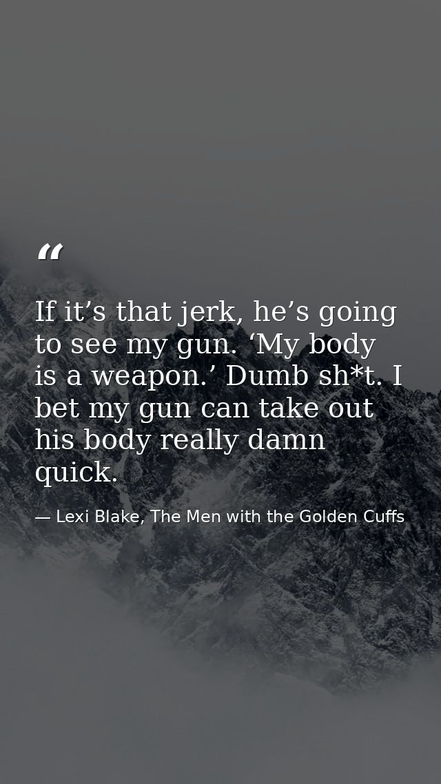 If it’s that jerk, he’s going to see my gun. ‘My body is a weapon.’ Dumb sh*t. I bet my gun can take out his body really — Lexi Blake, The Men with the Golden Cuffs