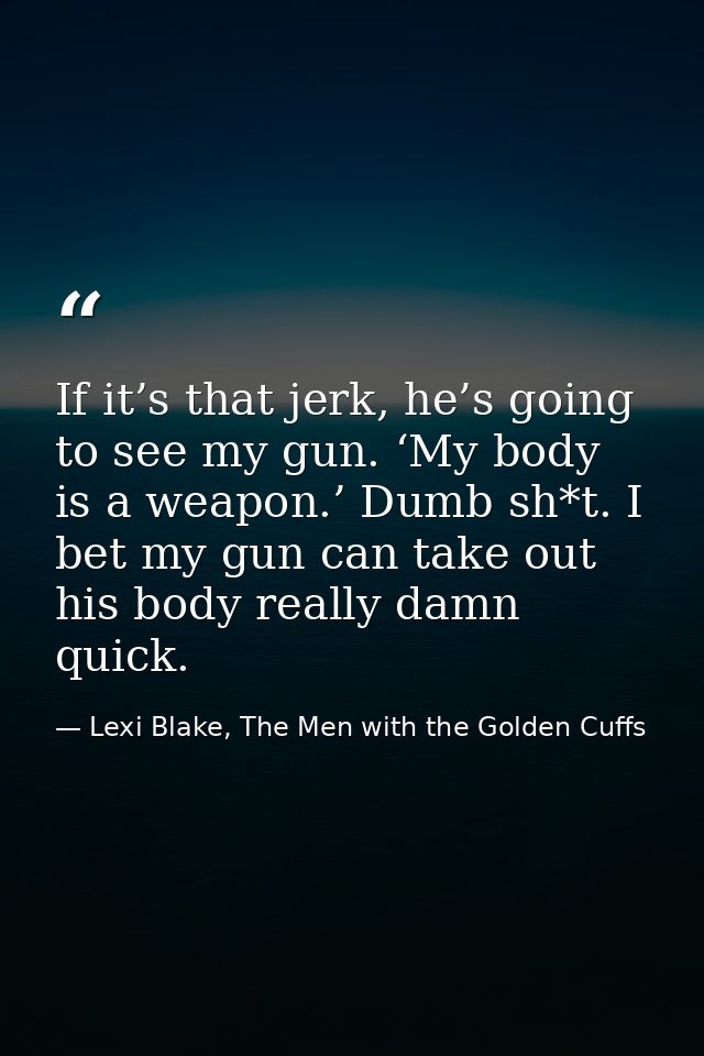 If it’s that jerk, he’s going to see my gun. ‘My body is a weapon.’ Dumb sh*t. I bet my gun can take out his body really — Lexi Blake, The Men with the Golden Cuffs
