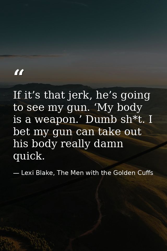 If it’s that jerk, he’s going to see my gun. ‘My body is a weapon.’ Dumb sh*t. I bet my gun can take out his body really — Lexi Blake, The Men with the Golden Cuffs