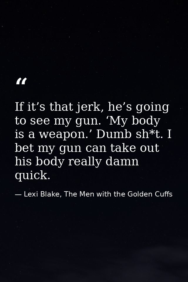 If it’s that jerk, he’s going to see my gun. ‘My body is a weapon.’ Dumb sh*t. I bet my gun can take out his body really — Lexi Blake, The Men with the Golden Cuffs