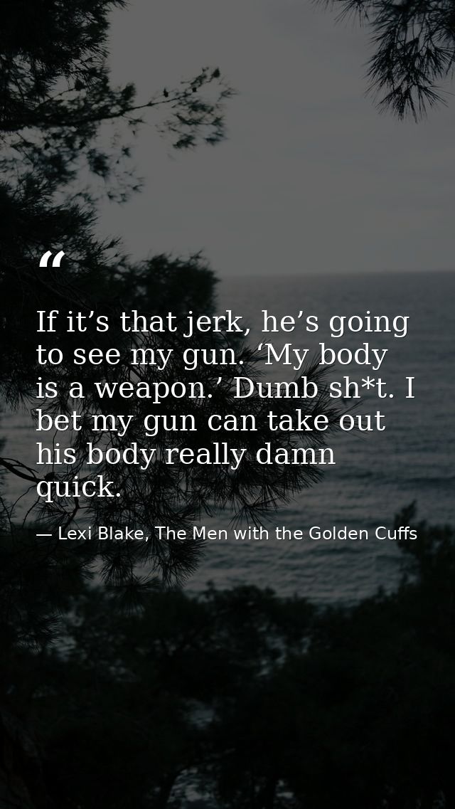 If it’s that jerk, he’s going to see my gun. ‘My body is a weapon.’ Dumb sh*t. I bet my gun can take out his body really — Lexi Blake, The Men with the Golden Cuffs