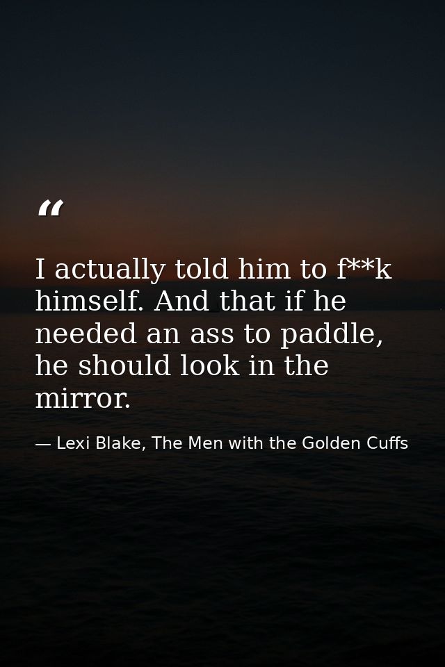 I actually told him to f**k himself. And that if he needed an ass to paddle, he should look in the mirror. — Lexi Blake, The Men with the Golden Cuffs