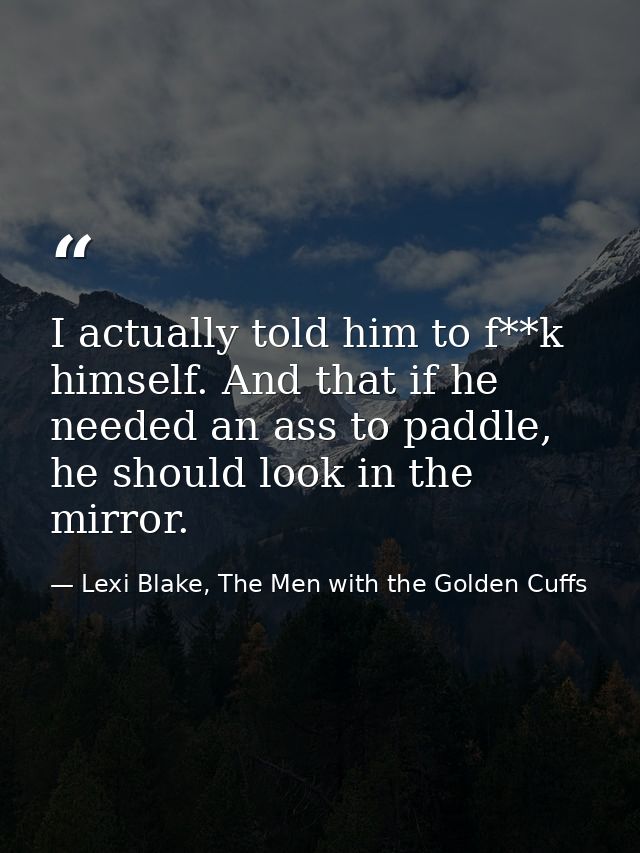 I actually told him to f**k himself. And that if he needed an ass to paddle, he should look in the mirror. — Lexi Blake, The Men with the Golden Cuffs