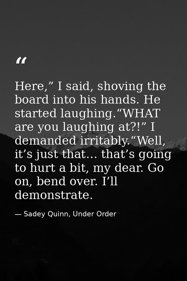 Here,” I said, shoving the board into his hands. He started laughing.“WHAT are you laughing at?!” I demanded irritably.“ — Sadey Quinn, Under Order